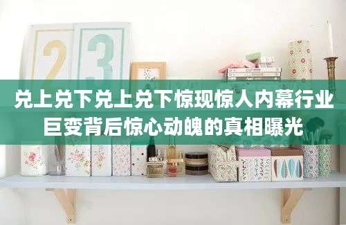 兑上兑下兑上兑下惊现惊人内幕行业巨变背后惊心动魄的真相曝光