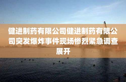 健进制药有限公司健进制药有限公司突发爆炸事件现场惨烈紧急调查展开