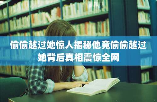 偷偷越过她惊人揭秘他竟偷偷越过她背后真相震惊全网