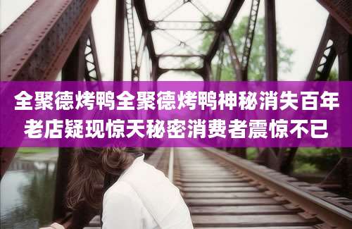 全聚德烤鸭全聚德烤鸭神秘消失百年老店疑现惊天秘密消费者震惊不已
