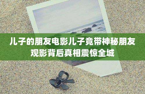 儿子的朋友电影儿子竟带神秘朋友观影背后真相震惊全城