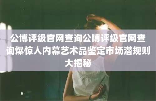 公博评级官网查询公博评级官网查询爆惊人内幕艺术品鉴定市场潜规则大揭秘