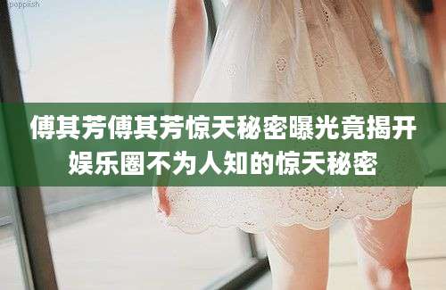 傅其芳傅其芳惊天秘密曝光竟揭开娱乐圈不为人知的惊天秘密