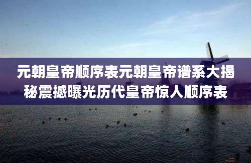 元朝皇帝顺序表元朝皇帝谱系大揭秘震撼曝光历代皇帝惊人顺序表