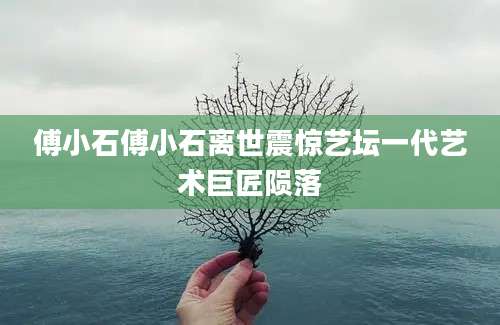 傅小石傅小石离世震惊艺坛一代艺术巨匠陨落