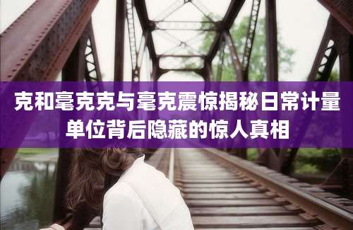 克和毫克克与毫克震惊揭秘日常计量单位背后隐藏的惊人真相
