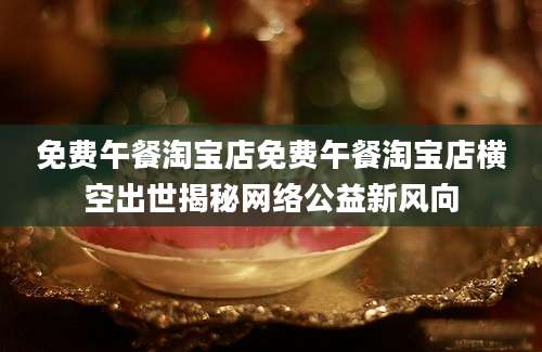 免费午餐淘宝店免费午餐淘宝店横空出世揭秘网络公益新风向