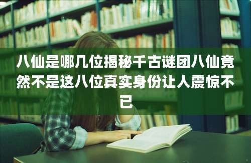 八仙是哪几位揭秘千古谜团八仙竟然不是这八位真实身份让人震惊不已