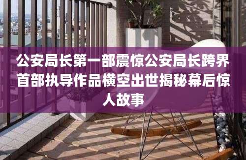 公安局长第一部震惊公安局长跨界首部执导作品横空出世揭秘幕后惊人故事