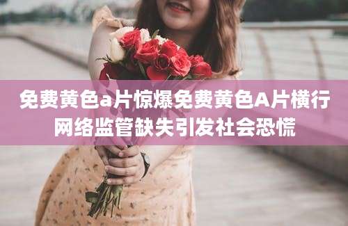 免费黄色a片惊爆免费黄色A片横行网络监管缺失引发社会恐慌