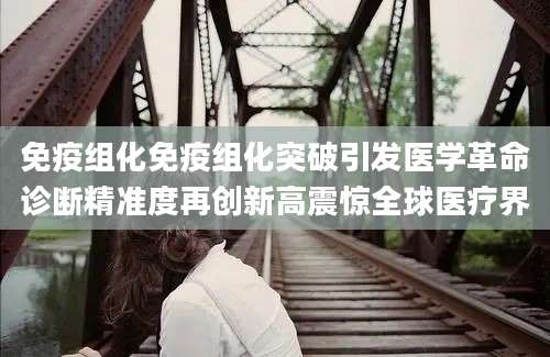 免疫组化免疫组化突破引发医学革命诊断精准度再创新高震惊全球医疗界