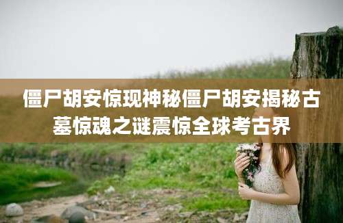 僵尸胡安惊现神秘僵尸胡安揭秘古墓惊魂之谜震惊全球考古界