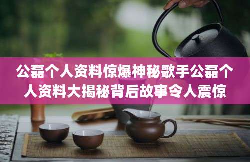 公磊个人资料惊爆神秘歌手公磊个人资料大揭秘背后故事令人震惊