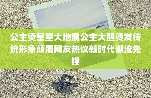 公主烫皇室大地震公主大胆烫发传统形象颠覆网友热议新时代潮流先锋