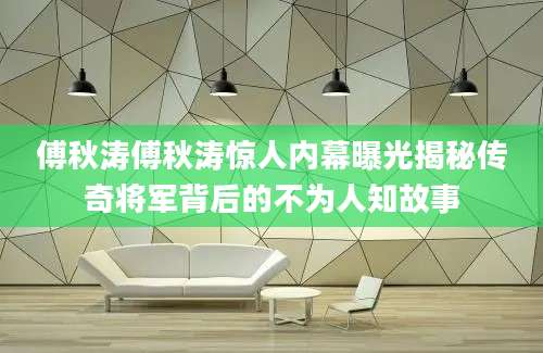傅秋涛傅秋涛惊人内幕曝光揭秘传奇将军背后的不为人知故事