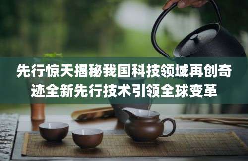 先行惊天揭秘我国科技领域再创奇迹全新先行技术引领全球变革