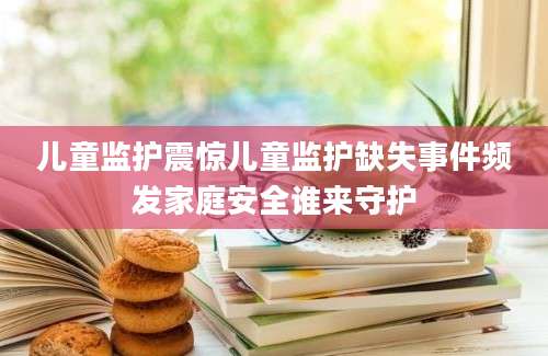 儿童监护震惊儿童监护缺失事件频发家庭安全谁来守护