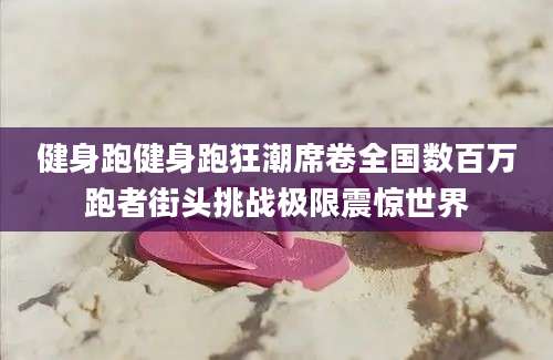 健身跑健身跑狂潮席卷全国数百万跑者街头挑战极限震惊世界