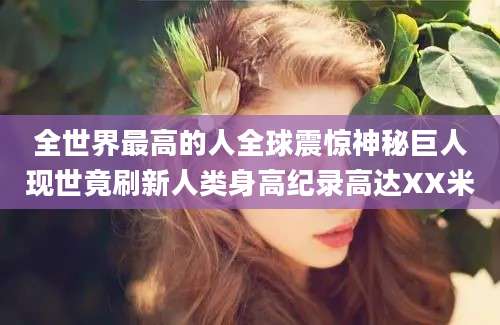 全世界最高的人全球震惊神秘巨人现世竟刷新人类身高纪录高达XX米