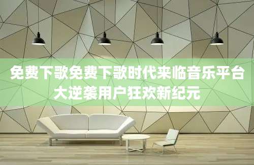免费下歌免费下歌时代来临音乐平台大逆袭用户狂欢新纪元