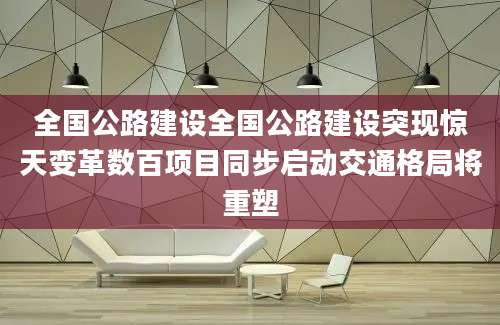 全国公路建设全国公路建设突现惊天变革数百项目同步启动交通格局将重塑