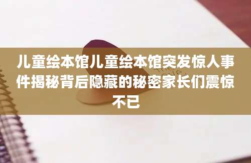 儿童绘本馆儿童绘本馆突发惊人事件揭秘背后隐藏的秘密家长们震惊不已