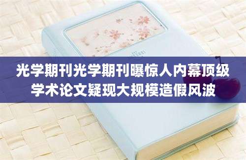光学期刊光学期刊曝惊人内幕顶级学术论文疑现大规模造假风波