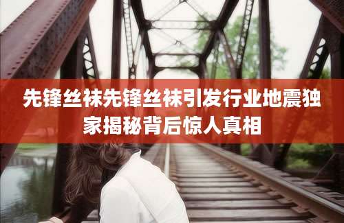 先锋丝袜先锋丝袜引发行业地震独家揭秘背后惊人真相