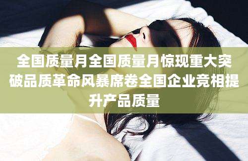 全国质量月全国质量月惊现重大突破品质革命风暴席卷全国企业竞相提升产品质量
