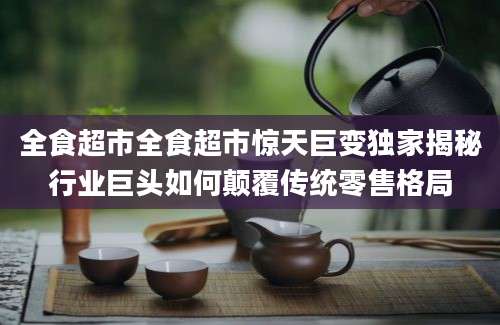 全食超市全食超市惊天巨变独家揭秘行业巨头如何颠覆传统零售格局