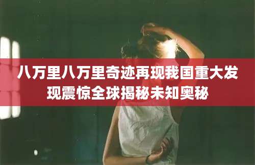 八万里八万里奇迹再现我国重大发现震惊全球揭秘未知奥秘