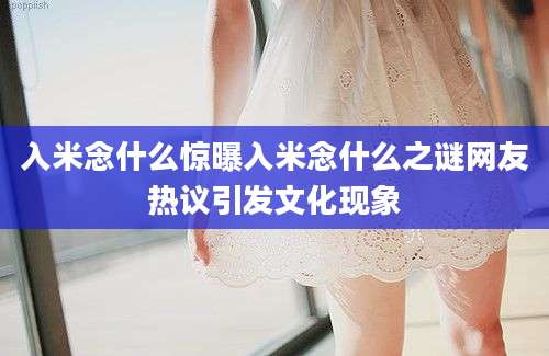 入米念什么惊曝入米念什么之谜网友热议引发文化现象