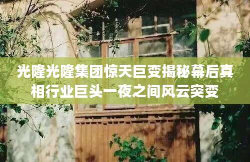 光隆光隆集团惊天巨变揭秘幕后真相行业巨头一夜之间风云突变