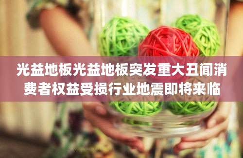 光益地板光益地板突发重大丑闻消费者权益受损行业地震即将来临