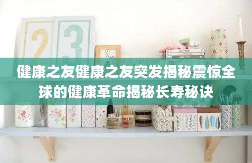健康之友健康之友突发揭秘震惊全球的健康革命揭秘长寿秘诀